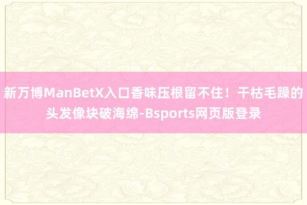 新万博ManBetX入口香味压根留不住！干枯毛躁的头发像块破海绵-Bsports网页版登录