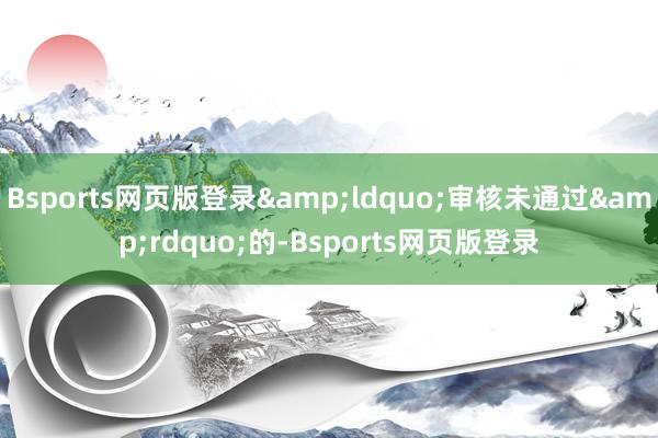 Bsports网页版登录&ldquo;审核未通过&rdquo;的-Bsports网页版登录
