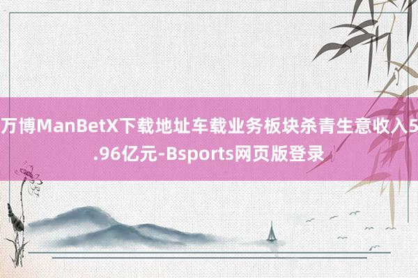 万博ManBetX下载地址车载业务板块杀青生意收入5.96亿元-Bsports网页版登录