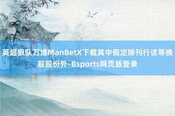 英超狼队万博ManBetX下载其中假定除刊行该等换股股份外-Bsports网页版登录