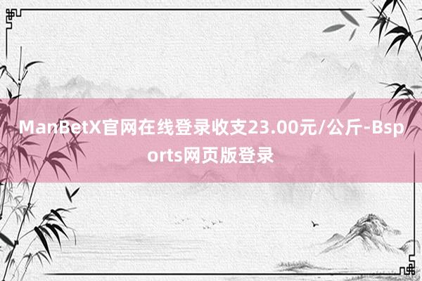 ManBetX官网在线登录收支23.00元/公斤-Bsports网页版登录