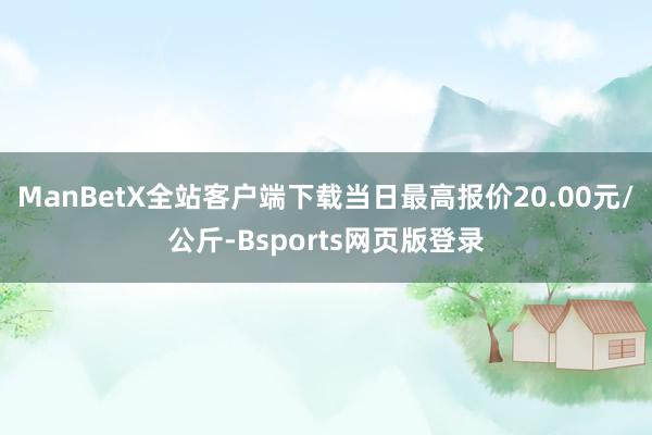 ManBetX全站客户端下载当日最高报价20.00元/公斤-Bsports网页版登录