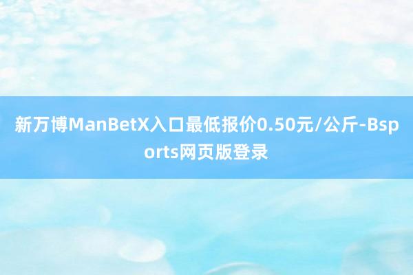 新万博ManBetX入口最低报价0.50元/公斤-Bsports网页版登录