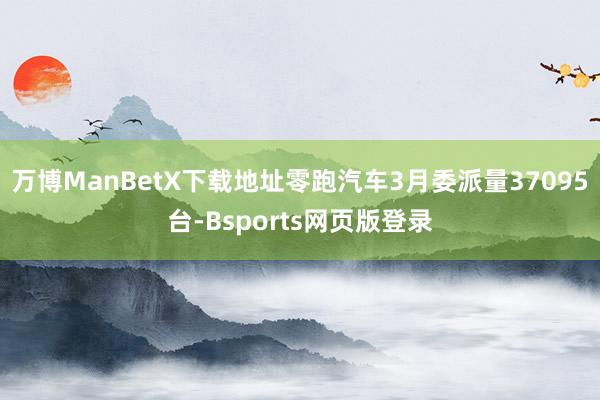 万博ManBetX下载地址零跑汽车3月委派量37095台-Bsports网页版登录
