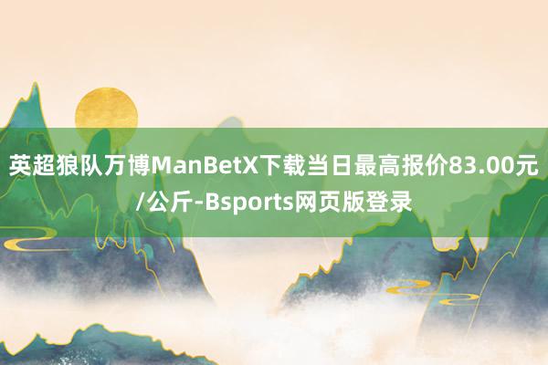英超狼队万博ManBetX下载当日最高报价83.00元/公斤-Bsports网页版登录