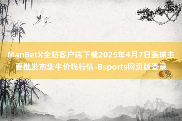 ManBetX全站客户端下载2025年4月7日寰球主要批发市集牛价钱行情-Bsports网页版登录