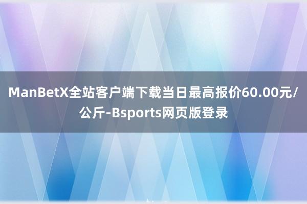 ManBetX全站客户端下载当日最高报价60.00元/公斤-Bsports网页版登录