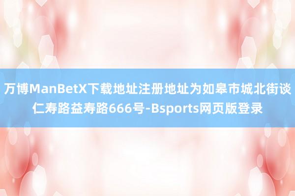 万博ManBetX下载地址注册地址为如皋市城北街谈仁寿路益寿路666号-Bsports网页版登录