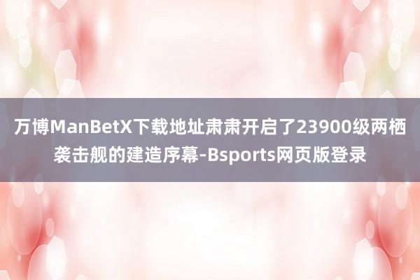 万博ManBetX下载地址肃肃开启了23900级两栖袭击舰的建造序幕-Bsports网页版登录