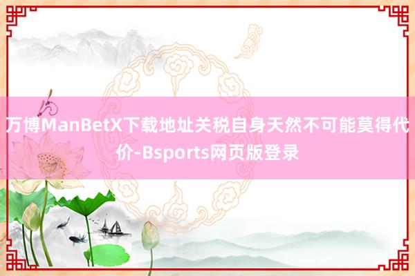 万博ManBetX下载地址　　关税自身天然不可能莫得代价-Bsports网页版登录