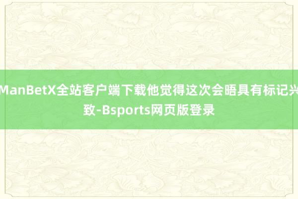 ManBetX全站客户端下载他觉得这次会晤具有标记兴致-Bsports网页版登录