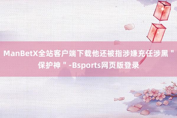 ManBetX全站客户端下载他还被指涉嫌充任涉黑＂保护神＂-Bsports网页版登录
