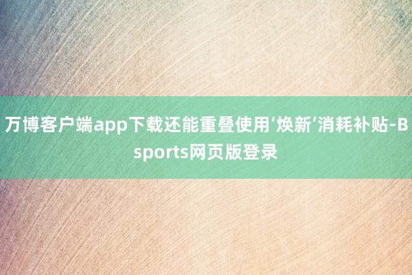万博客户端app下载还能重叠使用‘焕新’消耗补贴-Bsports网页版登录