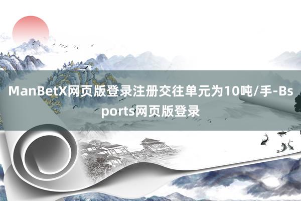 ManBetX网页版登录注册交往单元为10吨/手-Bsports网页版登录