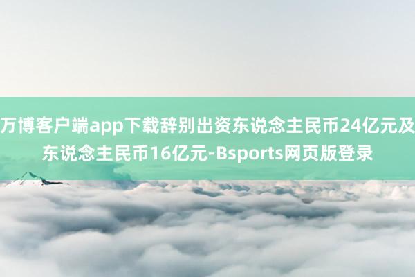 万博客户端app下载辞别出资东说念主民币24亿元及东说念主民币16亿元-Bsports网页版登录