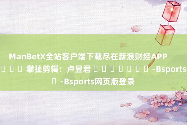 ManBetX全站客户端下载尽在新浪财经APP            						攀扯剪辑：卢昱君 							-Bsports网页版登录