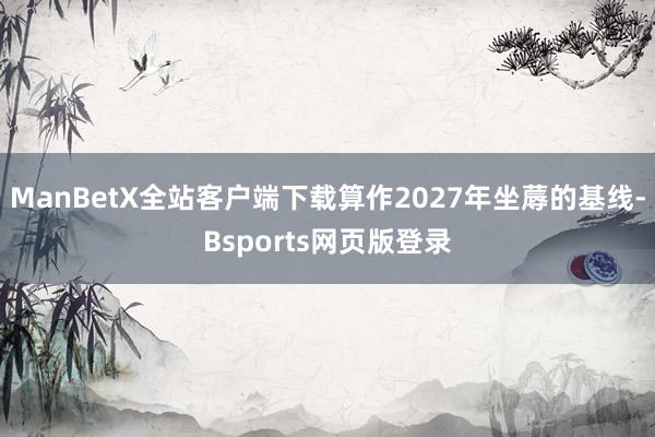 ManBetX全站客户端下载算作2027年坐蓐的基线-Bsports网页版登录