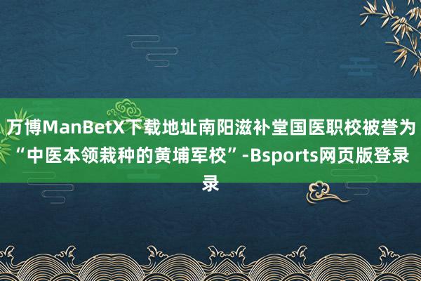 万博ManBetX下载地址南阳滋补堂国医职校被誉为“中医本领栽种的黄埔军校”-Bsports网页版登录