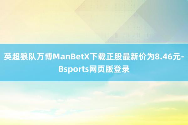 英超狼队万博ManBetX下载正股最新价为8.46元-Bsports网页版登录