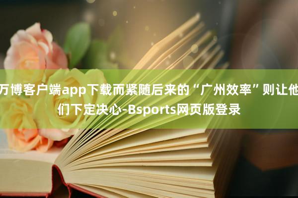 万博客户端app下载而紧随后来的“广州效率”则让他们下定决心-Bsports网页版登录