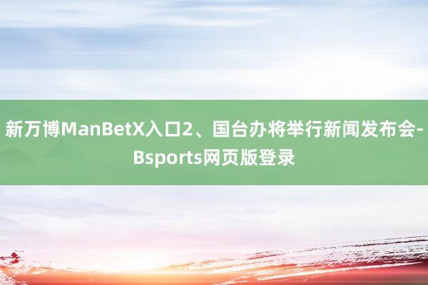新万博ManBetX入口2、国台办将举行新闻发布会-Bsports网页版登录
