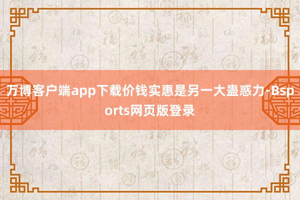 万博客户端app下载价钱实惠是另一大蛊惑力-Bsports网页版登录