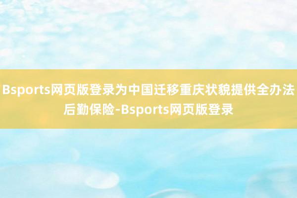 Bsports网页版登录为中国迁移重庆状貌提供全办法后勤保险-Bsports网页版登录
