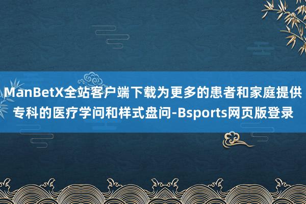 ManBetX全站客户端下载为更多的患者和家庭提供专科的医疗学问和样式盘问-Bsports网页版登录