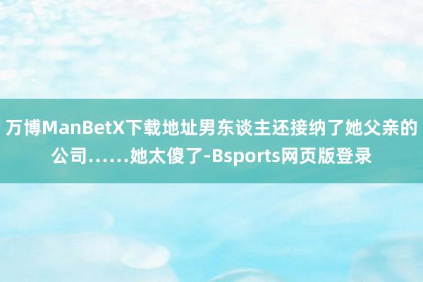 万博ManBetX下载地址男东谈主还接纳了她父亲的公司……她太傻了-Bsports网页版登录