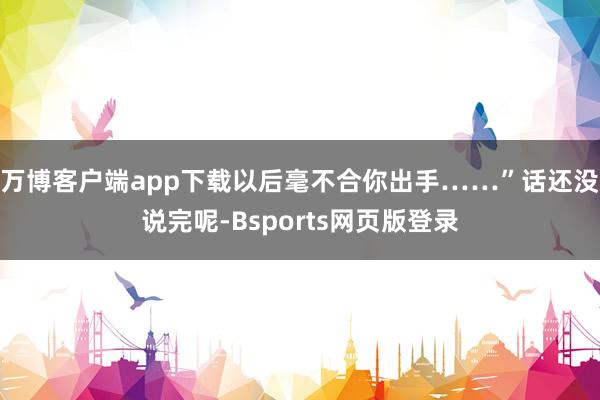 万博客户端app下载以后毫不合你出手……”话还没说完呢-Bsports网页版登录
