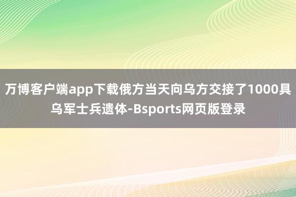 万博客户端app下载俄方当天向乌方交接了1000具乌军士兵遗体-Bsports网页版登录