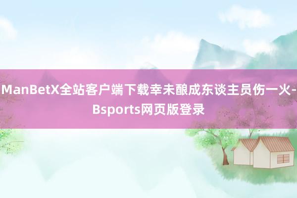 ManBetX全站客户端下载幸未酿成东谈主员伤一火-Bsports网页版登录