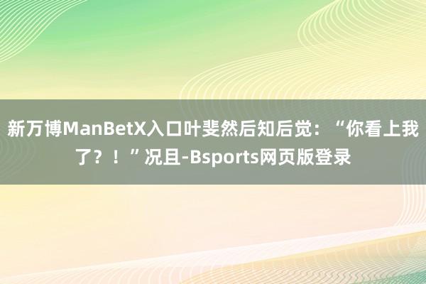 新万博ManBetX入口叶斐然后知后觉：“你看上我了？！”况且-Bsports网页版登录