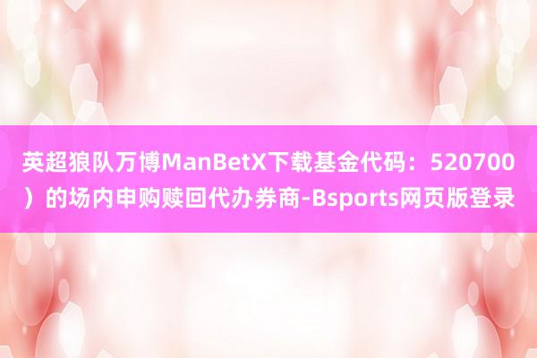 英超狼队万博ManBetX下载基金代码：520700）的场内申购赎回代办券商-Bsports网页版登录