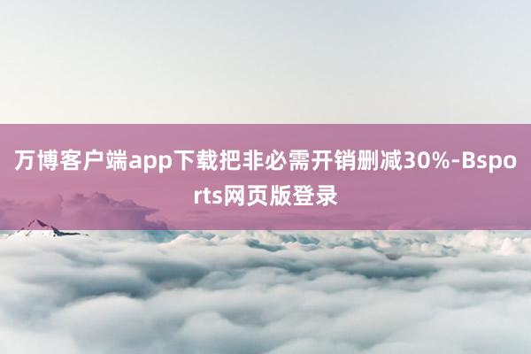 万博客户端app下载把非必需开销删减30%-Bsports网页版登录