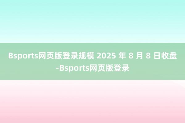 Bsports网页版登录规模 2025 年 8 月 8 日收盘-Bsports网页版登录