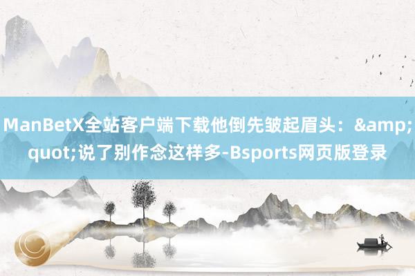 ManBetX全站客户端下载他倒先皱起眉头：&quot;说了别作念这样多-Bsports网页版登录