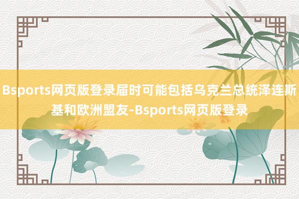 Bsports网页版登录届时可能包括乌克兰总统泽连斯基和欧洲盟友-Bsports网页版登录