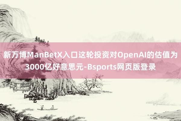 新万博ManBetX入口这轮投资对OpenAI的估值为3000亿好意思元-Bsports网页版登录