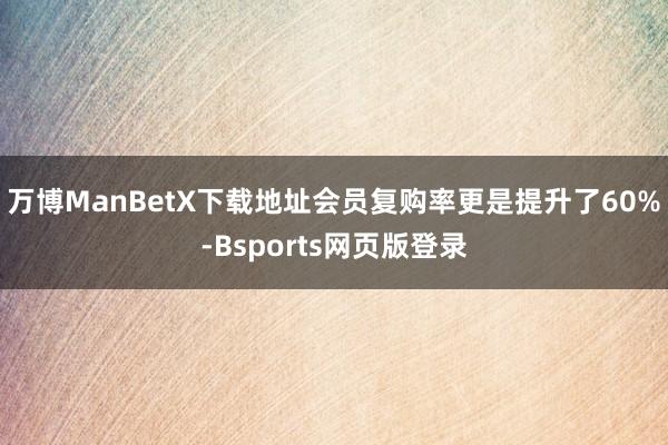 万博ManBetX下载地址会员复购率更是提升了60%-Bsports网页版登录