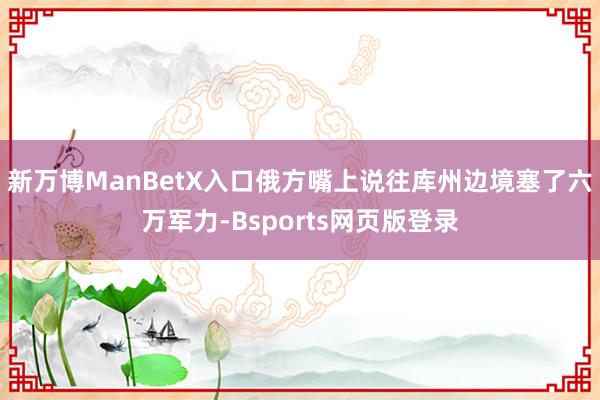 新万博ManBetX入口俄方嘴上说往库州边境塞了六万军力-Bsports网页版登录