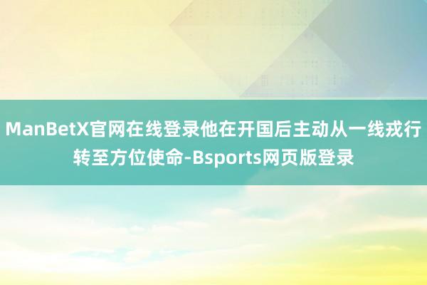 ManBetX官网在线登录他在开国后主动从一线戎行转至方位使命-Bsports网页版登录