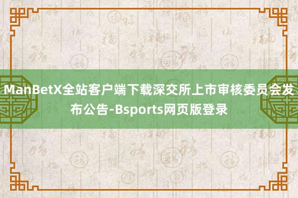 ManBetX全站客户端下载深交所上市审核委员会发布公告-Bsports网页版登录