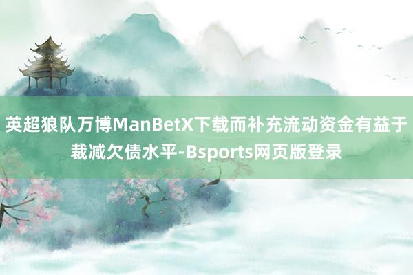 英超狼队万博ManBetX下载而补充流动资金有益于裁减欠债水平-Bsports网页版登录