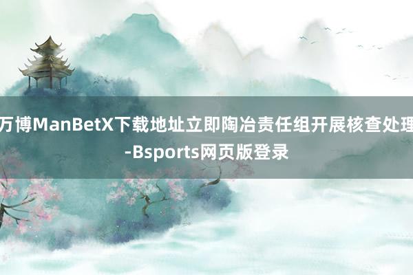 万博ManBetX下载地址立即陶冶责任组开展核查处理-Bsports网页版登录