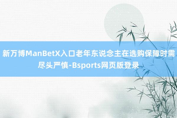 新万博ManBetX入口老年东说念主在选购保障时需尽头严慎-Bsports网页版登录