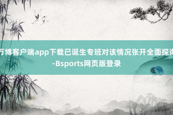 万博客户端app下载已诞生专班对该情况张开全面探询-Bsports网页版登录