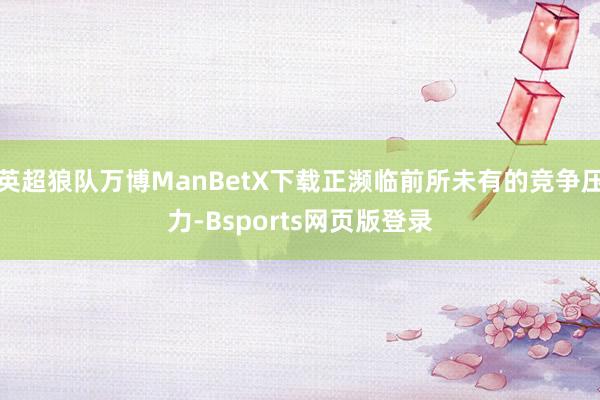 英超狼队万博ManBetX下载正濒临前所未有的竞争压力-Bsports网页版登录