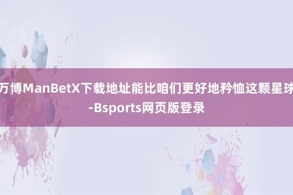 万博ManBetX下载地址能比咱们更好地矜恤这颗星球-Bsports网页版登录