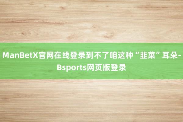 ManBetX官网在线登录到不了咱这种“韭菜”耳朵-Bsports网页版登录